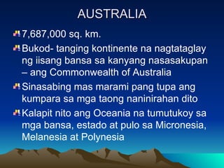 AUSTRALIA 7,687,000 sq. km. Bukod- tanging kontinente na nagtataglay ng iisang bansa sa kanyang nasasakupan – ang Commonwealth of Australia Sinasabing mas marami pang tupa ang kumpara sa mga taong naninirahan dito Kalapit nito ang Oceania na tumutukoy sa mga bansa, estado at pulo sa Micronesia, Melanesia at Polynesia 