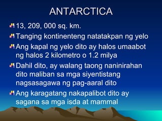 ANTARCTICA 13, 209, 000 sq. km. Tanging kontinenteng natatakpan ng yelo Ang kapal ng yelo dito ay halos umaabot ng halos 2 kilometro o 1.2 milya Dahil dito, ay walang taong naninirahan dito maliban sa mga siyentistang nagsasagawa ng pag-aaral dito Ang karagatang nakapalibot dito ay sagana sa mga isda at mammal 