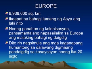 EUROPE 9,938,000 sq. km. Ikaapat na bahagi lamang ng Asya ang laki nito Noong panahon ng kolonisasyon, pansamantalang napasailalim sa Europa ang malaking bahagi ng daigdig Dito rin nagsimula ang mga kaganapang humantong sa dalawang digmaang pandaigdig sa kasaysayan noong ika-20 siglo 