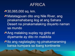 AFRICA 30,065,000 sq. km. Matatagpuan dito ang Nile River, ang pinakamahabang ilog at ang Sahara Desert na pinakamalaking disyerto naman sa mundo Ang malaking suplay ng ginto at diyamante ay dito rin makikita Ito ang nagtataglay ng pinakamaraming bansa kumpara sa ibang kontinente 