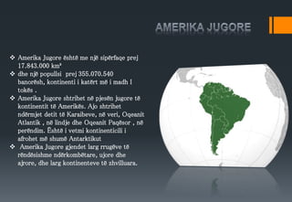  Amerika Jugore është me një sipërfaqe prej
17.843.000 km²
 dhe një popullsi prej 355.070.540
banorësh, kontinenti i katërt më i madh I
tokës .
 Amerika Jugore shtrihet në pjesën jugore të
kontinentit të Amerikës. Ajo shtrihet
ndërmjet detit të Karaibeve, në veri, Oqeanit
Atlantik , në lindje dhe Oqeanit Paqësor , në
perëndim. Është i vetmi kontinenticili i
afrohet më shumë Antarktikut
 Amerika Jugore gjendet larg rrugëve të
rëndësishme ndërkombëtare, ujore dhe
ajrore, dhe larg kontinenteve të zhvilluara.
 