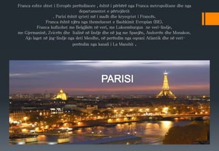 Franca eshte shtet i Evropës perëndimore , është i përbërë nga Franca metropolitane dhe nga
departamentet e përtejdetit
. Parisi është qyteti më i madh dhe kryeqytet i Francës.
Franca është njëra nga themelueset e Bashkimit Evropian (BE).
Franca kufizohet me Belgjikën në veri, me Luksemburgun ne veri-lindje,
me Gjermaninë, Zvicrën dhe Italinë në lindje dhe në jug me Spanjën, Andorrën dhe Monakon.
Ajo laget në jug-lindje nga deti Mesdhe, në perëndim nga oqeani Atlantik dhe në veri-
perëndim nga kanali i La Manshit .
 