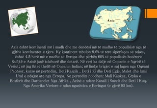 Azia është kontinenti më i madh dhe me dendësi më të madhe të popullsisë nga të
gjitha kontinentet e tjera. Ky kontinent mbulon 8.6% të tërë sipërfaqes së tokës,
është 4.5 herë më e madhe se Evropa dhe përbën 60% të popullatës botërore
Kufijtë e Azisë janë tokësorë dhe detarë. Në veri ka dalje në Oqeanin e Ngrirë të
Veriut; në jug futet thellë në Oqeanin Indian; në lindje brigjet e saj lagen nga Oqeani
Paqësor, kurse në perëndim, Deti Kaspik , Deti i Zi dhe Deti Egje. Malet dhe lumi
Ural e ndajnë atë nga Evropa. Në perëndim ndodhen: Mali Kaukaz, Gryka e
Bosforit dhe Dardanelet Nga Afrika , Azinë e ndan: Kanali i Suezit dhe Deti i Kuq.
Nga Amerika Veriore e ndan ngushtica e Beringut (e gjerë 85 km).
 