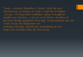 Turqia , zyrtarisht Republika e Turqisë , është një vend
dykontinental, që shtrihet në Azinë e Vogël dhe në Ballkan
, Evropë . Në Turqi është vendkalimi i njohur strategjik ku
ndodhet ura e Bosforit , e cila në veri ka Detin e Zi ndërsa në
jug Detin Mesdhe gjegjësisht Detin Egje. Turqia kufizohet nga tetë
vende: Greqia dhe Bullgarianë veri-
perëndim; Gjeorgjia, Armenia dhe Azerbajxhani në veri-
lindje; Irani në lindje; Iraku dhe Siria në jug.
 