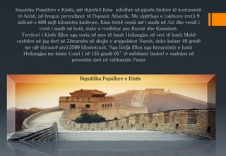 Republika Popullore e Kinës, më thjeshtë Kina ndodhet në pjesën lindore të kontinentit
të Azisë, në bregun perendimor të Oqeanit Atlantik. Me sipërfaqe e tokësore rreth 9
milionë e 600 mijë kilometra katërore. Kina është vendi më i madh në Azi dhe vendi i
tretë i madh në botë, duke u rradhitur pas Rusisë dhe Kanadasë.
Territori i Kinës fillon nga veriu në mes të lumit Heilungjan në veri të lumit Mohë
vazhdon në jug deri në Zëmansha në skajin e arqipelakut Nansh, duke kaluar 49 gradë
me një distancë prej 5500 kilometrash. Nga lindja fillon nga kryqezimin e lumit
Heilungjan me lumin Usuri ( në 135 gradë 05’ të milidianit lindor) e vazhdon në
perendim deri në rafshnatën Pamis
Republika Popullore e Kinës
 