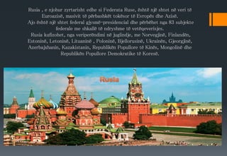 Rusia , e njohur zyrtarisht edhe si Federata Ruse, është një shtet në veri të
Euroazisë, masivit të përbashkët tokësor të Evropës dhe Azisë.
Ajo është një shtet federal gjysmë-presidencial dhe përbëhet nga 83 subjekte
federale me shkallë të ndryshme të vetëqeverisjes.
Rusia kufizohet, nga veriperëndimi në juglindje, me Norvegjinë, Finlandën,
Estoninë, Letoninë, Lituaninë , Poloninë, Bjellorusinë, Ukrainën, Gjeorgjinë,
Azerbajxhanin, Kazakistanin, Republikën Popullore të Kinës, Mongolinë dhe
Republikën Popullore Demokratike të Koresë.
 