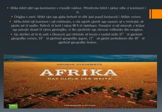  Afrika është njëri nga kontinentet e rruzullit tokësor. Përndryshe është i njohur edhe si kontinenti i
zi.
 Origjina e emrit Afrikë vjen nga gjuha berberë të cilët janë popull kavkasoid i Afrikës veriore.
 Afrika është një kontinent i një rrafshnalte, e cila ngritët pjerrët nga oqeanet që e rrethojnë, në
pjesën më të madhe. Relievit të lartë i takon 90 % të sipërfaqes. Paraqitet si një mburojë, e krijuar
nga palosjet shumë të vjetra gjeologjike, si dhe pjesërisht nga shtresat vullkanike dhe neogjene.
 Ajo shtrihet në të dy anët e Ekuatorit gati tërësisht në brezin e nxehtë midis 37° të gjerësisë
gjeografike veriore, 34° të gjerësisë gjeografike jugore, 17° në gjatësi perëndimore dhe 49° të
gjatësisë gjeografike lindore.
 