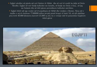  Egjipti ndodhet në pjesën më veri-lindore të Afrkës dhe në veri të vendit ka dalje në Detin
Mesdhe. Egjipti në veri-lindje kufizohet me Izraelin, në lindje me Detin e Kuq , në jug
me Sudanin dhe në tërë pjesen perendimore kufizohet meLibine.
 Egjipti është një nga vendet më të populluara në Afrikë dhe Lindjen e Mesme. Pjesa më e
madhe e saj të vlerësuar 77400000 milion jetojnë pranë bregut të lumit Nil, në një sipërfaqe
prej rreth 40.000 kilometra katrorë (15.000 sq mi), ku e vetmja tokë të punueshme bujqësore
është gjetur
 