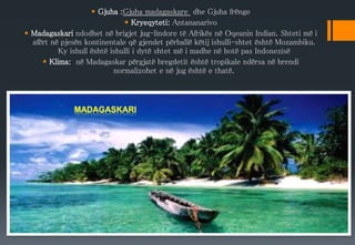  Gjuha :Gjuha madagaskare dhe Gjuha frënge
 Kryeqyteti: Antananarivo
 Madagaskari ndodhet në brigjet jug-lindore të Afrikës në Oqeanin Indian. Shteti më i
afërt në pjesën kontinentale që gjendet përballë këtij ishulli-shtet është Mozambiku.
Ky ishull është ishulli i dytë shtet më i madhe në botë pas Indonezisë
 Klima: në Madagaskar përgjatë bregdetit është tropikale ndërsa në brendi
normalizohet e në jug është e thatë.
 