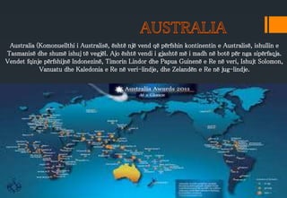 Australia (Komonuellthi i Australisë, është një vend që përfshin kontinentin e Australisë, ishullin e
Tasmanisë dhe shumë ishuj të vegjël. Ajo është vendi i gjashtë më i madh në botë për nga sipërfaqja.
Vendet fqinje përfshijnë Indonezinë, Timorin Lindor dhe Papua Guinenë e Re në veri, Ishujt Solomon,
Vanuatu dhe Kaledonia e Re në veri-lindje, dhe Zelandën e Re në jug-lindje.
 