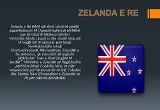 Zelanda e Re është një shtet ishull në pjesën
jugperëndimore të OqeanitPaqësorqë përbëhet
nga dy ishuj të mëdhenj (Ishulli i
Veriutdhe Ishulli i Jugut si dhe shumë ishuj më
të vegjël më të njohurat janë Ishujt
StewRakiuradhe Ishujt
ChathamVendasët Māoriemëruan Zelandën e
Re Aotearoa, që zokonisht në anglisht
përkthehet Toka e Resë së gjatë të
bardhë". Mbretëria e Zelandës së Regjithashtu
përfshinë Ishujt Cookdhe Niue, të cilët
vetqeverisen por në asociacim të lirë; Tokelau;
dhe Varësia Ross (Pretendimet e Zelandës së
Re për tokë në Antraktikë).
 