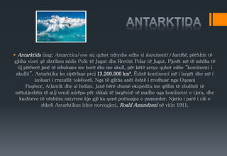  Antarktida (ang. Antarctica) ose siç quhet ndryshe edhe si kontinenti i bardhë, përfshin të
gjitha viset që shtrihen midis Polit të Jugut dhe Rrethit Polar të Jugut. Pjesët më të mëdha të
tij përherë janë të mbuluara me borë dhe me akull, për këtë arsye quhet edhe "kontinenti i
akullit". Antarktiku ka sipërfaqe prej 13.200.000 km². Është kontinenti më i largët dhe më i
izoluari i rruzullit tokësorë. Nga të gjitha anët është i rredhuar nga Oqeani
Paqësor, Atlantik dhe ai Indian. Janë bërë shumë ekspedita me qëllim të zbulimit të
mëtutjeshëm të atij vendi mirëpo për shkak të largësisë së madhe nga kontinetet e tjera, dhe
kushteve të vështira natyrore kjo gjë ka qenë pothuajse e pamundur. Njeriu i parë i cili e
shkeli Antarktikun ishte norvegjezi, Roald Amundzeni në vitin 1911.
 