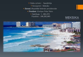  Gjuha zyrtare : Spanjishtja
 Kryeqyteti : Meksiko
 Sistemi :Republikë federale presidenciale
 President :Enrique Peña Nieto
 Sipërfaqja -1 ,964,375
Popullsia : 106,202,903
 