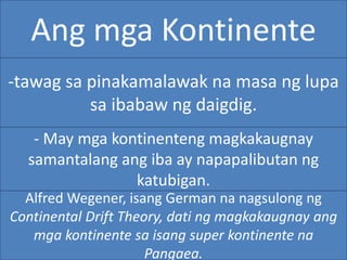 Ang mga Kontinente
-tawag sa pinakamalawak na masa ng lupa
sa ibabaw ng daigdig.
- May mga kontinenteng magkakaugnay
samantalang ang iba ay napapalibutan ng
katubigan.
Alfred Wegener, isang German na nagsulong ng
Continental Drift Theory, dati ng magkakaugnay ang
mga kontinente sa isang super kontinente na
Pangaea.
 