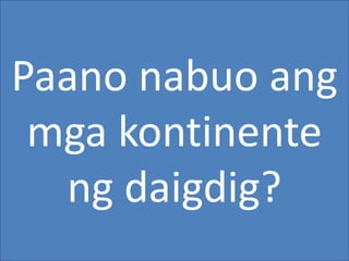 Paano nabuo ang
mga kontinente
ng daigdig?
 