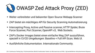 // Continuous Testing Day // Kontinuierliches (Nicht)-Funktionales Testen von Microservices auf K8s // @LeanderReimer #cloudnativenerd #qaware
OWASP Zed Attack Proxy (ZED)
• Weiter verbreiteter und bekannter Open Source Webapp Scanner


• ZAP bietet ein mächtiges API für Security Scanning Automatisierung


• Intercepting Proxy, Active und Passive scanner, HTTP Spider, Brute
Force Scanner, Port Scanner, OpenAPI v3, Web Sockets.


• ZAP's Docker Images bietet einen einfache Weg ZAP auszuführen,
speziell in CI/CD Umgebungen: Baseline + Full API Scan, Web UI.


• Ausführliche Dokumentation. Internationale Community.
20
 