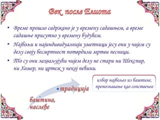 • Време прошло садржано је у времену садашњем, а време
  садашње присутно у времену будућем.
• Најбољи и најиндивидуалнији уметници јесу они у чијем су
  делу своју бесмртност потврдили мртви песници.
• То су они захваљујући чијем делу не стари ни Шекспир,
  ни Хомер, ни цртеж у некој пећини.
                                    избор најбољег из баштине,
                                   препознавање као сопственог
 