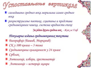 сагледавање средњег века мерилима самог средњег
века
реконструисање поетике, схватања и представа
средњовековног човека, система вредности епохе
                 За један други средњи век - Жак ле Гоф
Популарна издања средњовековних текстова
Биографије (Башић, Мирковић)
СК у 100 књига – 3 тома
Средњовековна књижевност у 24 књиге
Србљак
Антологије, избори, хрестоматије
Антологије – историје жанра
 