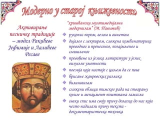 “хришћански мултимедијални
    Активирање         модернизам” (М. Павловић)
 песничке традиције    рукопис пером, везом и вињетом
  – модел Ракићеве     дијалог с лектиром, сложена комбинаторика
Јефимије и Лалићеве    преводног и пренесеног, позајмљеног и
                       смишљеног
       Ресаве
                       превођење из језика литературе у језик
                       визуелне уметности
                       поезија која настаје с циљем да се пева
                       брисање жанровских разлика
                       билингвизам
                       сложени облици тимског рада на стварању
                       књиге и менаџмент поштовања замисли
                       сваки спис има своју причу доласка до нас која
                       често надилази причу текста -
                       документаристичка техника
 