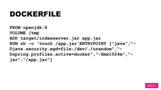 DOCKERFILE
FROM openjdk:8
VOLUME /tmp
ADD target/indexserver.jar app.jar
RUN sh -c 'touch /app.jar'ENTRYPOINT ["java","-
Djava.security.egd=file:/dev/./urandom","-
Dspring.profiles.active=docker","-Xmx1024m","-
jar","/app.jar"]
 