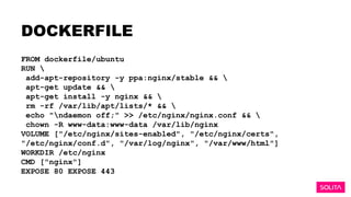 DOCKERFILE
FROM dockerfile/ubuntu
RUN 
add-apt-repository -y ppa:nginx/stable && 
apt-get update && 
apt-get install -y nginx && 
rm -rf /var/lib/apt/lists/* && 
echo "ndaemon off;" >> /etc/nginx/nginx.conf && 
chown -R www-data:www-data /var/lib/nginx
VOLUME ["/etc/nginx/sites-enabled", "/etc/nginx/certs",
"/etc/nginx/conf.d", "/var/log/nginx", "/var/www/html"]
WORKDIR /etc/nginx
CMD ["nginx"]
EXPOSE 80 EXPOSE 443
 