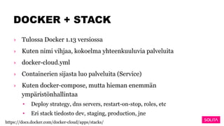 DOCKER + STACK
› Tulossa Docker 1.13 versiossa
› Kuten nimi vihjaa, kokoelma yhteenkuuluvia palveluita
› docker-cloud.yml
› Containerien sijasta luo palveluita (Service)
› Kuten docker-compose, mutta hieman enemmän
ympäristönhallintaa
• Deploy strategy, dns servers, restart-on-stop, roles, etc
• Eri stack tiedosto dev, staging, production, jne
https://docs.docker.com/docker-cloud/apps/stacks/
 