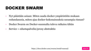 DOCKER SWARM
› Nyt päästään asiaan: Miten saada docker-ympäristöön mukaan
redundanssia, miten ajaa docker-kokonaisuuksia useampia rinnan?
› Docker Swarm on Docker-suunnalta tuleva ratkaisu tähän
› Service = edustapalvelin/proxy abstraktio
https://docs.docker.com/swarm/install-manual/
 