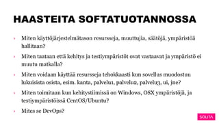 HAASTEITA SOFTATUOTANNOSSA
› Miten käyttöjärjestelmätason resursseja, muuttujia, säätöjä, ympäristöä
hallitaan?
› Miten taataan että kehitys ja testiympäristöt ovat vastaavat ja ympäristö ei
muutu matkalla?
› Miten voidaan käyttää resursseja tehokkaasti kun sovellus muodostuu
lukuisista osista, esim. kanta, palvelu1, palvelu2, palvelu3, ui, jne?
› Miten toimitaan kun kehitystiimissä on Windows, OSX ympäristöjä, ja
testiympäristöissä CentOS/Ubuntu?
› Mites se DevOps?
 