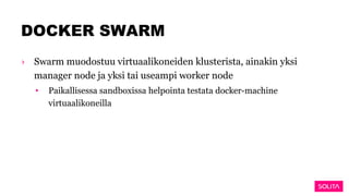 DOCKER SWARM
› Swarm muodostuu virtuaalikoneiden klusterista, ainakin yksi
manager node ja yksi tai useampi worker node
• Paikallisessa sandboxissa helpointa testata docker-machine
virtuaalikoneilla
 