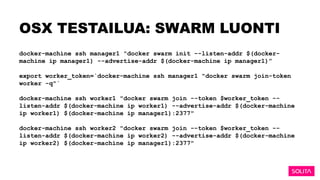 OSX TESTAILUA: SWARM LUONTI
docker-machine ssh manager1 "docker swarm init --listen-addr $(docker-
machine ip manager1) --advertise-addr $(docker-machine ip manager1)”
export worker_token=`docker-machine ssh manager1 "docker swarm join-token
worker -q"`
docker-machine ssh worker1 "docker swarm join --token $worker_token --
listen-addr $(docker-machine ip worker1) --advertise-addr $(docker-machine
ip worker1) $(docker-machine ip manager1):2377"
docker-machine ssh worker2 "docker swarm join --token $worker_token --
listen-addr $(docker-machine ip worker2) --advertise-addr $(docker-machine
ip worker2) $(docker-machine ip manager1):2377"
 