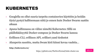 KUBERNETES
› Googlella on ollut suuria tarpeita containerien käyttöön ja heidän
täytyi pystyä hallitsemaan niitä jo ennen kuin Docker Swarm saatiin
aikaan
› Apuna hallinnassa on väline nimeltä Kubernetes: Sillä on
päällekkäisyyttä Docker-compose ja Docker Swarm kanssa
› Erillinen CLI, erillinen API, erilliset yaml tiedostot
› Alunperin suosittu, mutta Swam kirii kiinni kovaa vauhtia…
http://kubernetes.io/
https://github.com/TheNewNormal/kube-cluster-osx
 