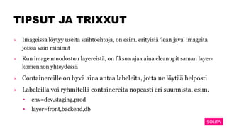 TIPSUT JA TRIXXUT
› Imageissa löytyy useita vaihtoehtoja, on esim. erityisiä ‘lean java’ imageita
joissa vain minimit
› Kun image muodostuu layereistä, on fiksua ajaa aina cleanupit saman layer-
komennon yhteydessä
› Containereille on hyvä aina antaa labeleita, jotta ne löytää helposti
› Labeleilla voi ryhmitellä containereita nopeasti eri suunnista, esim.
• env=dev,staging,prod
• layer=front,backend,db
 