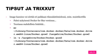 TIPSUT JA TRIXXUT
› Image-kansion voi siirtää eri paikkaan tilansäästömielessä, esim. muistikortilla
• Paitsi nykyisessä Docker for Mac versiossa…
• Teoriassa mahdollista linkittää…
• mv
~/Library/Containers/com.docker.docker/Data/com.docker.drive
r.amd64-linux/Docker.qcow2 /LargeDrive/Docker/Docker.qcow2
• ln -s /LargeDrive/Docker/Docker.qcow2
~/Library/Containers/com.docker.docker/Data/com.docker.drive
r.amd64-linux/Docker.qcow2
 