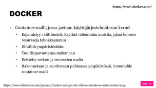 DOCKER
› Container-malli, jossa jaetaan käyttöjärjestelmätason kernel
• Käynnistyy välittömästi, käyttää vähemmän muistia, jakaa koneen
resursseja tehokkaammin
• Ei välitä ympäristöstään
• Tuo riippuvuutensa mukanaan
• Eristetty verkon ja resurssien osalta
• Rakennetaan ja suoritetaan puhtaassa ympäristössä, immutable
container malli
https://www.docker.com/
https://www.slideshare.net/jpetazzo/docker-and-go-why-did-we-decide-to-write-docker-in-go
 
