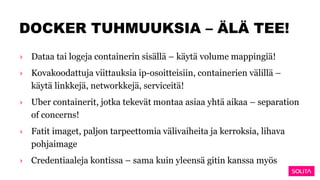 DOCKER TUHMUUKSIA – ÄLÄ TEE!
› Dataa tai logeja containerin sisällä – käytä volume mappingiä!
› Kovakoodattuja viittauksia ip-osoitteisiin, containerien välillä –
käytä linkkejä, networkkejä, serviceitä!
› Uber containerit, jotka tekevät montaa asiaa yhtä aikaa – separation
of concerns!
› Fatit imaget, paljon tarpeettomia välivaiheita ja kerroksia, lihava
pohjaimage
› Credentiaaleja kontissa – sama kuin yleensä gitin kanssa myös
 
