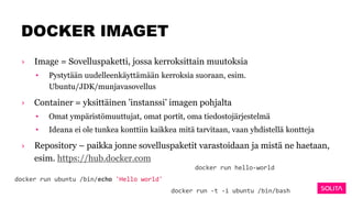 DOCKER IMAGET
› Image = Sovelluspaketti, jossa kerroksittain muutoksia
• Pystytään uudelleenkäyttämään kerroksia suoraan, esim.
Ubuntu/JDK/munjavasovellus
› Container = yksittäinen ’instanssi’ imagen pohjalta
• Omat ympäristömuuttujat, omat portit, oma tiedostojärjestelmä
• Ideana ei ole tunkea konttiin kaikkea mitä tarvitaan, vaan yhdistellä kontteja
› Repository – paikka jonne sovelluspaketit varastoidaan ja mistä ne haetaan,
esim. https://hub.docker.com
docker run ubuntu /bin/echo 'Hello world'
docker run -t -i ubuntu /bin/bash
docker run hello-world
 