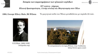 1908, George Ellery Hale, Mt Wilson
Ιστορία των παρατηρήσεων των ηλιακών κηλίδων
19ος αιώνα - σήμερα
Ηλιακή δραστηριότητα, 11ετής κύκλος και Μαγνητισμός στον Ήλιο
Το αστεροσκοπείο στο όρος Wilson, στην California
(http://www.space.com/)
Το μαγνητικό πεδίο του Ήλιου μεταβάλλεται με περίοδο 22 ετών.
G.E.Hale 1868-1938
(wikipedia.org)
4/5/2017 Όμιλος Αστρονομίας, Ελληνογερμανική Αγωγή
 
