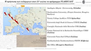 Ακαδημία Αθηνών (Συντονιστής, Ελλάδα)
Northumbria University, (Project Scientist, Ηνωμένο
Βασίλειο)
Trinity College Δουβλίνο TCD (Ιρλανδία)
Università degli Studi di Genova UNIGE (Ιταλία)
Consiglio Nazionale delle Ricerche CNR (Ιταλία)
Centre National de la Recherche Scientifique CNRS
(Γαλλία)
Université Paris-Sud UPSud (Γαλλία)
Fachhochschule Nordwestschweiz FHNW (Ελβετία)
Met Office (Ηνωμένο Βασίλειο)
Η πρόγνωση των εκλάμψεων στον 21ο αιώνα: το πρόγραμμα FLARECAST
4/5/2017 Όμιλος Αστρονομίας, Ελληνογερμανική Αγωγή
 