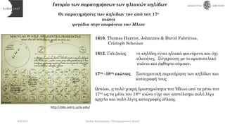 Οι παρατηρήσεις των κηλίδων τον από τον 17ο
αιώνα
ψεγάδια στην επιφάνεια του Ήλιου
1610, Thomas Harriot, Johannes & David Fabricius,
Cristoph Scheiner
1612, Γαλιλαίος οι κηλίδες είναι ηλιακά φαινόμενα και όχι
πλανήτες. Σύγκρουση με το αριστοτελικό
αιώνιο και άφθαρτο σύμπαν.
17ος -18ος αιώνας, Συστηματική παρατήρηση των κηλίδων και
καταγραφή τους
Ωστόσο, η πολύ μικρή δραστηριότητα του Ήλιου από τα μέσα του
17ου ως τα μέσα του 18ου αιώνα είχε σαν αποτέλεσμα πολύ λίγα
αρχεία και πολύ λίγες καταγραφές σέλαος.
Ιστορία των παρατηρήσεων των ηλιακών κηλίδων
http://obs.astro.ucla.edu/
4/5/2017 Όμιλος Αστρονομίας, Ελληνογερμανική Αγωγή
 