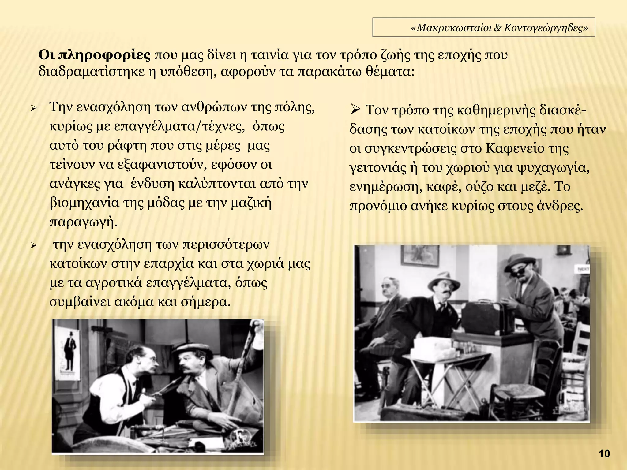  Την ενασχόληση των ανθρώπων της πόλης,
κυρίως με επαγγέλματα/τέχνες, όπως
αυτό του ράφτη που στις μέρες μας
τείνουν να εξαφανιστούν, εφόσον οι
ανάγκες για ένδυση καλύπτονται από την
βιομηχανία της μόδας με την μαζική
παραγωγή.
 την ενασχόληση των περισσότερων
κατοίκων στην επαρχία και στα χωριά μας
με τα αγροτικά επαγγέλματα, όπως
συμβαίνει ακόμα και σήμερα.
Οι πληροφορίες που μας δίνει η ταινία για τον τρόπο ζωής της εποχής που
διαδραματίστηκε η υπόθεση, αφορούν τα παρακάτω θέματα:
«Μακρυκωσταίοι & Κοντογεώργηδες»
10
 Τον τρόπο της καθημερινής διασκέ-
δασης των κατοίκων της εποχής που ήταν
οι συγκεντρώσεις στο Καφενείο της
γειτονιάς ή του χωριού για ψυχαγωγία,
ενημέρωση, καφέ, ούζο και μεζέ. Το
προνόμιο ανήκε κυρίως στους άνδρες.
 