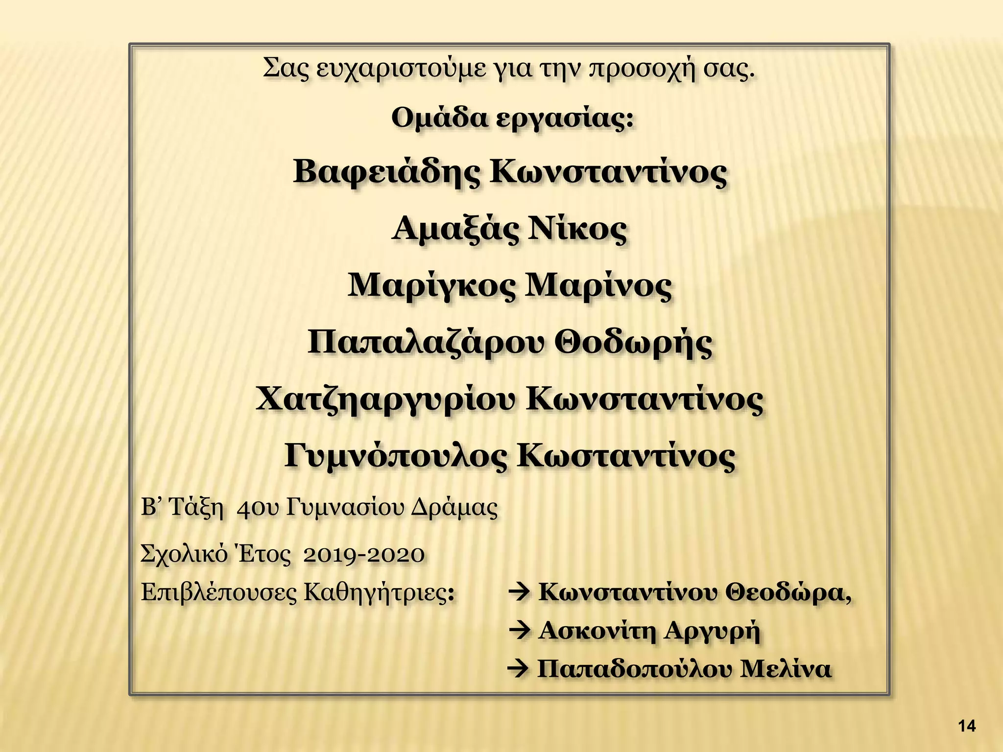 Σας ευχαριστούμε για την προσοχή σας.
Ομάδα εργασίας:
Βαφειάδης Κωνσταντίνος
Αμαξάς Νίκος
Μαρίγκος Μαρίνος
Παπαλαζάρου Θοδωρής
Χατζηαργυρίου Κωνσταντίνος
Γυμνόπουλος Κωσταντίνος
Β’ Τάξη 40υ Γυμνασίου Δράμας
Σχολικό Έτος 2019-2020
Επιβλέπουσες Καθηγήτριες:  Κωνσταντίνου Θεοδώρα,
 Ασκονίτη Αργυρή
 Παπαδοπούλου Μελίνα
14
 