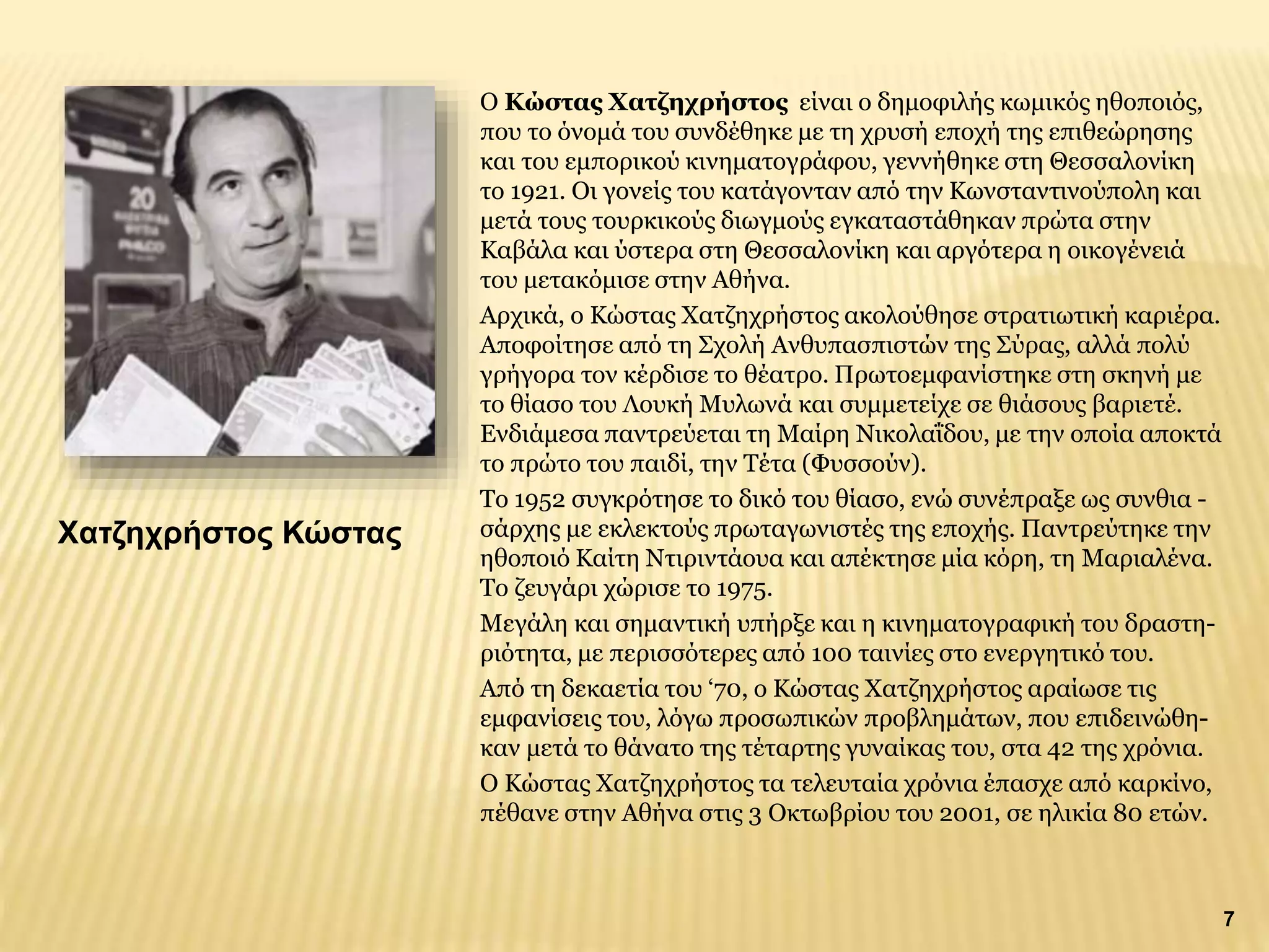 O Κώστας Χατζηχρήστος είναι ο δημοφιλής κωμικός ηθοποιός,
που το όνομά του συνδέθηκε με τη χρυσή εποχή της επιθεώρησης
και του εμπορικού κινηματογράφου, γεννήθηκε στη Θεσσαλονίκη
το 1921. Οι γονείς του κατάγονταν από την Κωνσταντινούπολη και
μετά τους τουρκικούς διωγμούς εγκαταστάθηκαν πρώτα στην
Καβάλα και ύστερα στη Θεσσαλονίκη και αργότερα η οικογένειά
του μετακόμισε στην Αθήνα.
Αρχικά, ο Κώστας Χατζηχρήστος ακολούθησε στρατιωτική καριέρα.
Αποφοίτησε από τη Σχολή Ανθυπασπιστών της Σύρας, αλλά πολύ
γρήγορα τον κέρδισε το θέατρο. Πρωτοεμφανίστηκε στη σκηνή με
το θίασο του Λουκή Μυλωνά και συμμετείχε σε θιάσους βαριετέ.
Ενδιάμεσα παντρεύεται τη Μαίρη Νικολαΐδου, με την οποία αποκτά
το πρώτο του παιδί, την Τέτα (Φυσσούν).
Το 1952 συγκρότησε το δικό του θίασο, ενώ συνέπραξε ως συνθια -
σάρχης με εκλεκτούς πρωταγωνιστές της εποχής. Παντρεύτηκε την
ηθοποιό Καίτη Ντιριντάουα και απέκτησε μία κόρη, τη Μαριαλένα.
Το ζευγάρι χώρισε το 1975.
Μεγάλη και σημαντική υπήρξε και η κινηματογραφική του δραστη-
ριότητα, με περισσότερες από 100 ταινίες στο ενεργητικό του.
Από τη δεκαετία του ‘70, ο Κώστας Χατζηχρήστος αραίωσε τις
εμφανίσεις του, λόγω προσωπικών προβλημάτων, που επιδεινώθη-
καν μετά το θάνατο της τέταρτης γυναίκας του, στα 42 της χρόνια.
Ο Κώστας Χατζηχρήστος τα τελευταία χρόνια έπασχε από καρκίνο,
πέθανε στην Αθήνα στις 3 Οκτωβρίου του 2001, σε ηλικία 80 ετών.
Χατζηχρήστος Κώστας
7
 