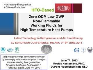 Zero-ODP, Low GWP
Non-Flammable
Working Fluids for
High Temperature Heat Pumps
June 7th, 2013
Kostas Kontomaris, Ph.D.
DuPont Fluorochemicals R&D
HFO-Based
Increasing Energy prices
Climate Protection
CSG
Latest Technology in Refrigeration and Air Conditioning
XV EUROPEAN CONFERENCE, MILANO 7th-8th JUNE 2013
“Big energy savings have been achieved
by seemingly minor technological changes
such as moving from gas boilers
for space heating to heat pumps.”
Financial Times, June 4th, 2013
 
