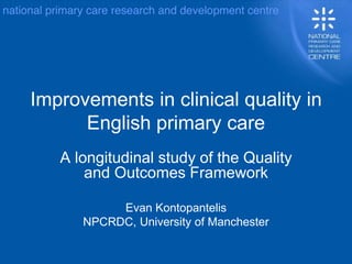 Improvements in clinical quality in
English primary care
A longitudinal study of the Quality
and Outcomes Framework
Evan Kontopantelis
NPCRDC, University of Manchester
 