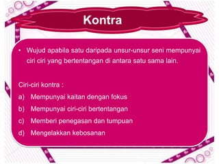 Kontra

• Wujud apabila satu daripada unsur-unsur seni mempunyai
     ciri ciri yang bertentangan di antara satu sama lain.


Ciri-ciri kontra :
a) Mempunyai kaitan dengan fokus
b) Mempunyai ciri-ciri bertentangan
c)    Memberi penegasan dan tumpuan
d) Mengelakkan kebosanan
 