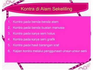 Kontra di Alam Sekeliling

1. Kontra pada benda-benda alam
2. Kontra pada benda buatan manusia
3. Kontra pada karya seni halus
4. Kontra pada karya seni grafik
5. Kontra pada hasil barangan kraf
6. Kajian kontra melalui penggunaan unsur-unsur seni
 