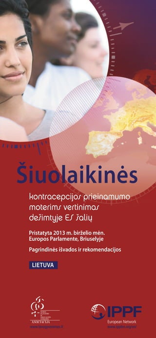 kontracepcijos prieinamumo
moterims vertinimas
dešimtyje ES šalių
Šiuolaikinės
Pristatyta 2013 m. birželio mėn.
europos Parlamente, Briuselyje
Pagrindinės išvados ir rekomendacijos
Lietuva
www.ippfen.org/en/www.tavogyvenimas.lt
 