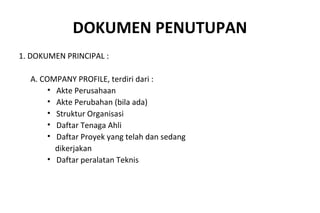 DOKUMEN PENUTUPAN
1. DOKUMEN PRINCIPAL :
A. COMPANY PROFILE, terdiri dari :
• Akte Perusahaan
• Akte Perubahan (bila ada)
• Struktur Organisasi
• Daftar Tenaga Ahli
• Daftar Proyek yang telah dan sedang
dikerjakan
• Daftar peralatan Teknis
 
