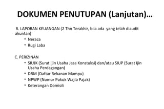 DOKUMEN PENUTUPAN (Lanjutan)…
B. LAPORAN KEUANGAN (2 Thn Terakhir, bila ada yang telah diaudit
akuntan)
• Neraca
• Rugi Laba
C. PERIZINAN
• SIUJK (Surat Ijin Usaha Jasa Konstuksi) dan/atau SIUP (Surat Ijin
Usaha Perdagangan)
• DRM (Daftar Rekanan Mampu)
• NPWP (Nomor Pokok Wajib Pajak)
• Keterangan Domisili
 