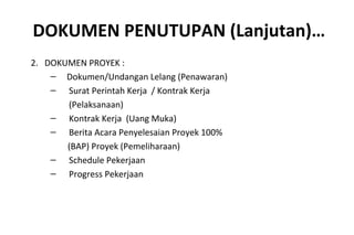 DOKUMEN PENUTUPAN (Lanjutan)…
2. DOKUMEN PROYEK :
– Dokumen/Undangan Lelang (Penawaran)
– Surat Perintah Kerja / Kontrak Kerja
(Pelaksanaan)
– Kontrak Kerja (Uang Muka)
– Berita Acara Penyelesaian Proyek 100%
(BAP) Proyek (Pemeliharaan)
– Schedule Pekerjaan
– Progress Pekerjaan
 